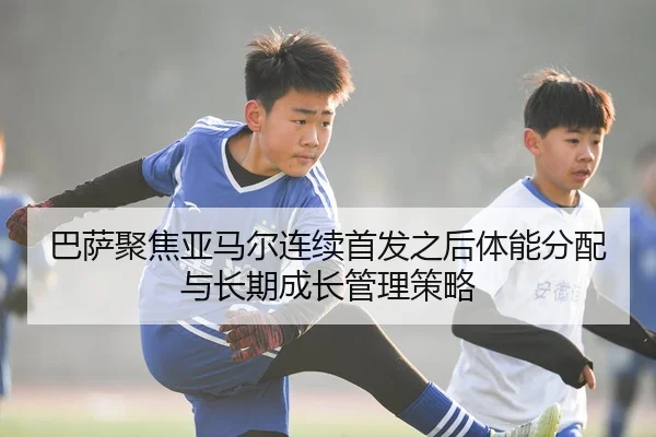 巴萨聚焦亚马尔连续首发之后体能分配与长期成长管理策略