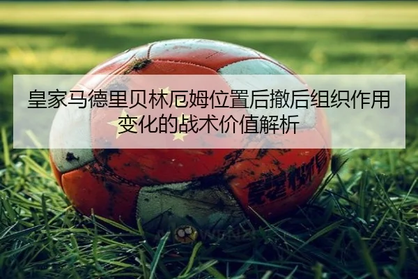皇家马德里贝林厄姆位置后撤后组织作用变化的战术价值解析