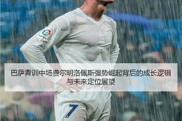 巴萨青训中场费尔明洛佩斯强势崛起背后的成长逻辑与未来定位展望