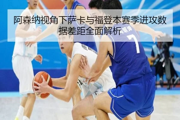 阿森纳视角下萨卡与福登本赛季进攻数据差距全面解析