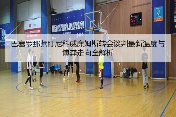 巴塞罗那紧盯尼科威廉姆斯转会谈判最新温度与博弈走向全解析
